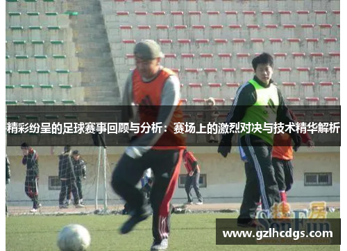 精彩纷呈的足球赛事回顾与分析：赛场上的激烈对决与技术精华解析