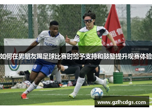 如何在男朋友踢足球比赛时给予支持和鼓励提升观赛体验