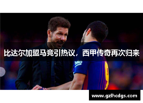 比达尔加盟马竞引热议，西甲传奇再次归来